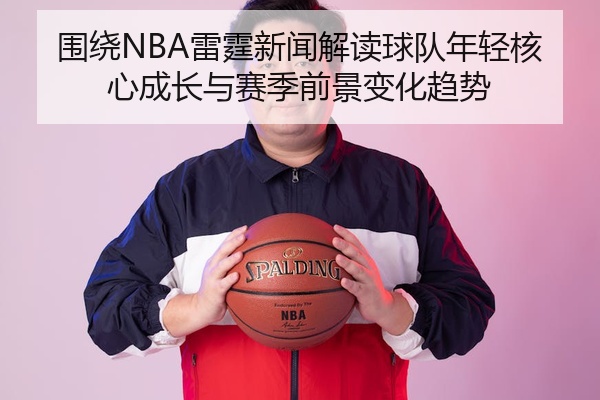 围绕NBA雷霆新闻解读球队年轻核心成长与赛季前景变化趋势